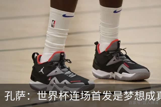 孔萨：世界杯连场首发是梦想成真，今天我们可以总结出许多积极面
