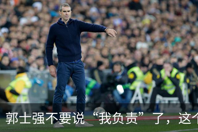 郭士强不要说“我负责”了，这个责你负不起，因为对中国男篮的伤害是灾难性的